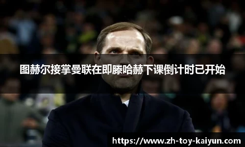 图赫尔接掌曼联在即滕哈赫下课倒计时已开始