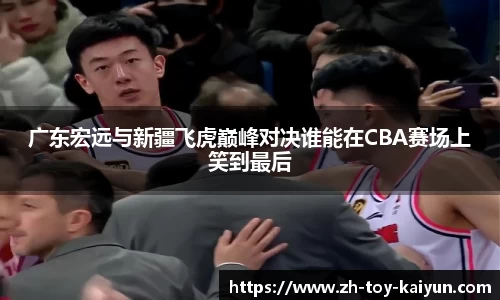 广东宏远与新疆飞虎巅峰对决谁能在CBA赛场上笑到最后
